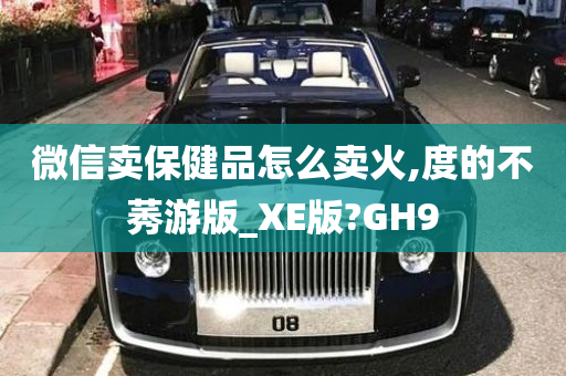 微信卖保健品怎么卖火,度的不莠游版_XE版?GH9