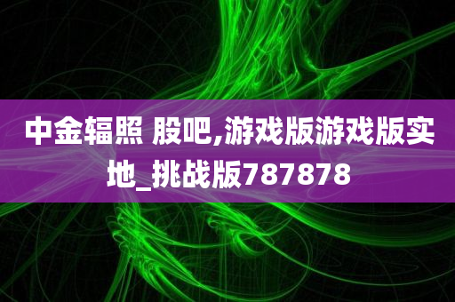 中金辐照 股吧,游戏版游戏版实地_挑战版787878