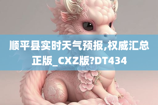 顺平县实时天气预报,权威汇总正版_CXZ版?DT434