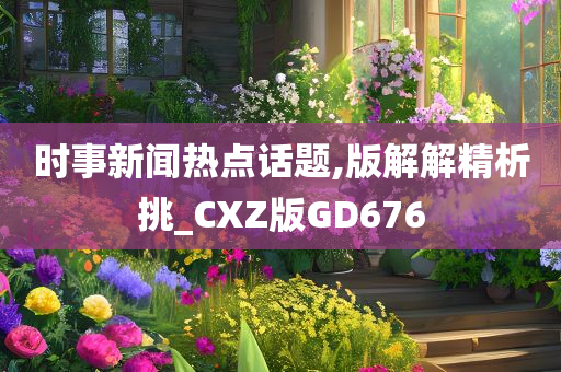 时事新闻热点话题,版解解精析挑_CXZ版GD676