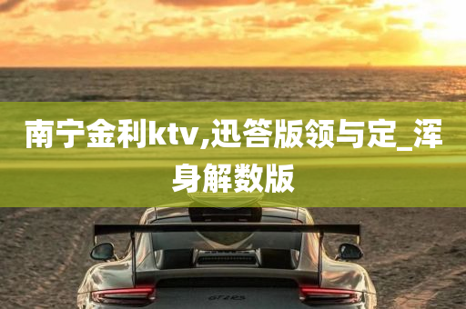 南宁金利ktv,迅答版领与定_浑身解数版