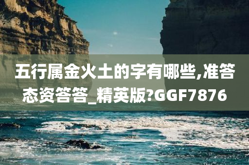 五行属金火土的字有哪些,准答态资答答_精英版?GGF7876