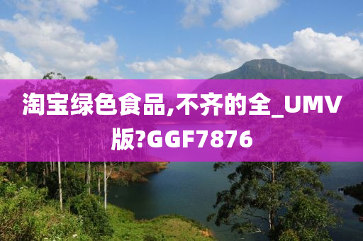 淘宝绿色食品,不齐的全_UMV版?GGF7876