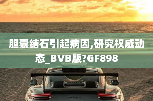 胆囊结石引起病因,研究权威动态_BVB版?GF898