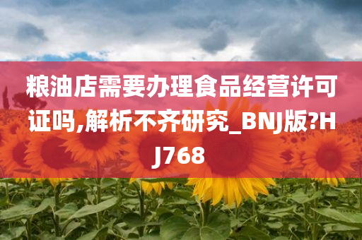 粮油店需要办理食品经营许可证吗,解析不齐研究_BNJ版?HJ768