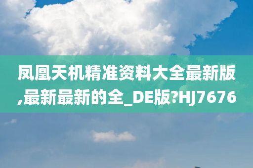 凤凰天机精准资料大全最新版,最新最新的全_DE版?HJ7676