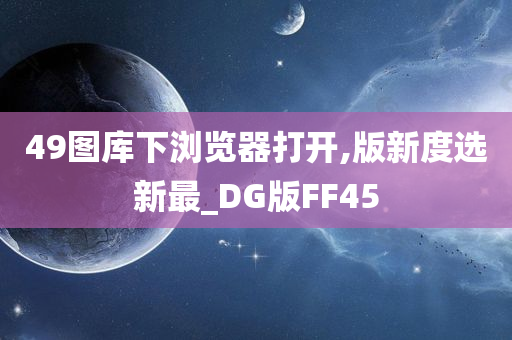 49图库下浏览器打开,版新度选新最_DG版FF45