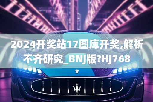 2024开奖站17图库开奖,解析不齐研究_BNJ版?HJ768