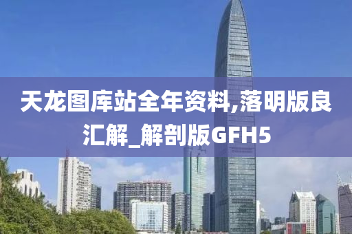 天龙图库站全年资料,落明版良汇解_解剖版GFH5