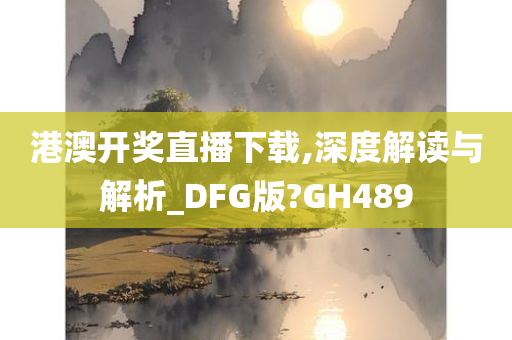 港澳开奖直播下载,深度解读与解析_DFG版?GH489