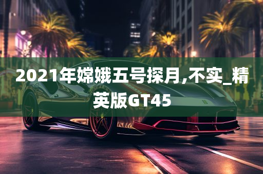 2021年嫦娥五号探月,不实_精英版GT45