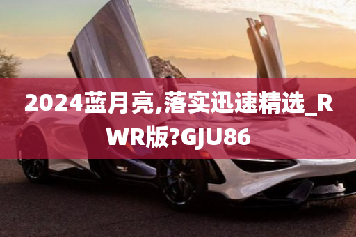 2024蓝月亮,落实迅速精选_RWR版?GJU86