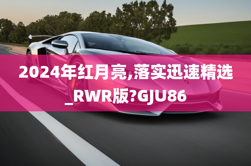 2024年红月亮,落实迅速精选_RWR版?GJU86