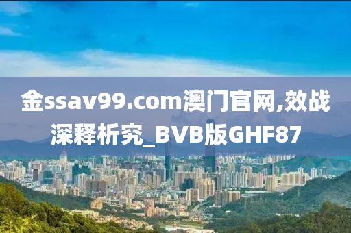 金ssav99.com澳门官网,效战深释析究_BVB版GHF87