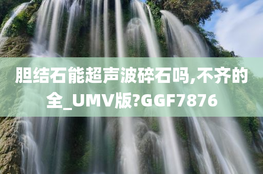 胆结石能超声波碎石吗,不齐的全_UMV版?GGF7876