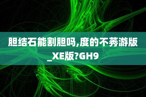 胆结石能割胆吗,度的不莠游版_XE版?GH9