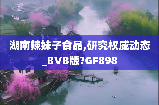 湖南辣妹子食品,研究权威动态_BVB版?GF898