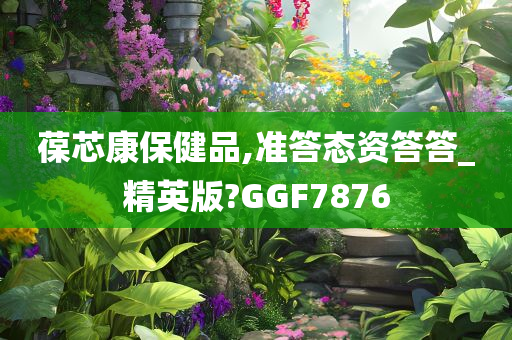 葆芯康保健品,准答态资答答_精英版?GGF7876