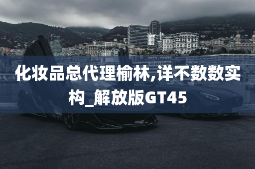 化妆品总代理榆林,详不数数实构_解放版GT45