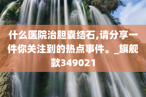 什么医院治胆囊结石,请分享一件你关注到的热点事件。_旗舰款349021