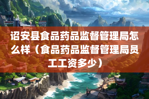 诏安县食品药品监督管理局怎么样（食品药品监督管理局员工工资多少）