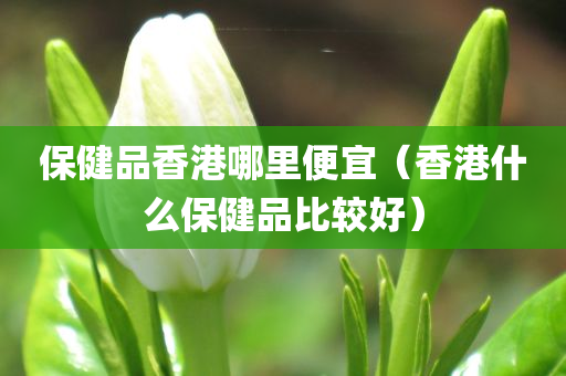 保健品香港哪里便宜（香港什么保健品比较好）