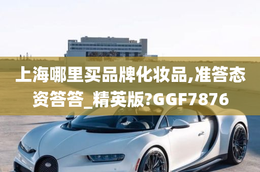 上海哪里买品牌化妆品,准答态资答答_精英版?GGF7876