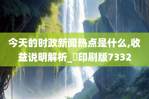 今天的时政新闻热点是什么,收益说明解析_‌印刷版7332