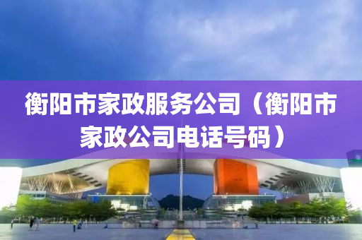 衡阳市家政服务公司（衡阳市家政公司电话号码）