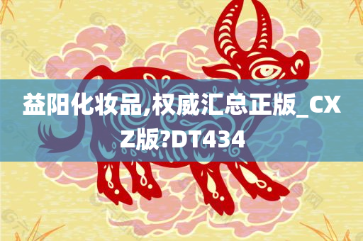 益阳化妆品,权威汇总正版_CXZ版?DT434