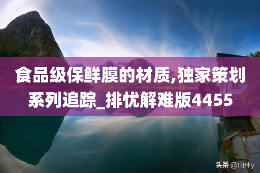 食品级保鲜膜的材质,独家策划系列追踪_排忧解难版4455