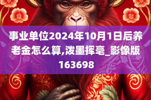 事业单位2024年10月1日后养老金怎么算,泼墨挥毫_影像版163698