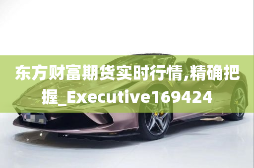 东方财富期货实时行情,精确把握_Executive169424