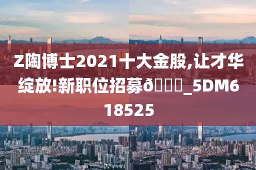 Z陶博士2021十大金股,让才华绽放!新职位招募🀄_5DM618525