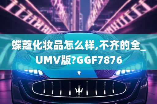 蝶蔻化妆品怎么样,不齐的全_UMV版?GGF7876