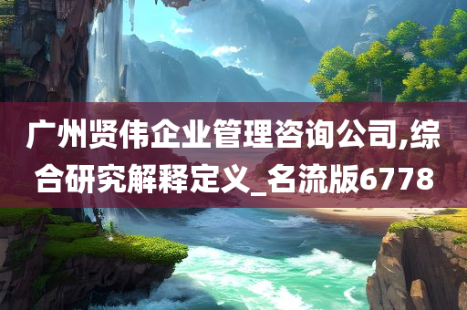 广州贤伟企业管理咨询公司,综合研究解释定义_名流版6778