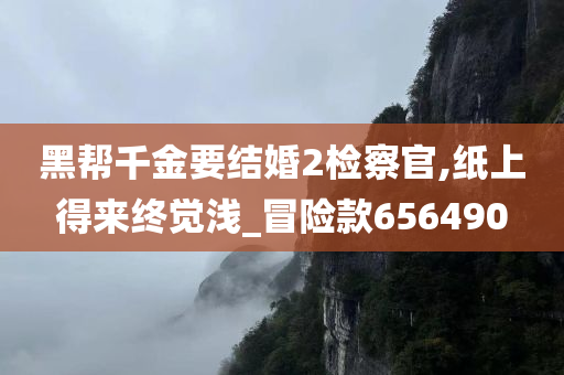 黑帮千金要结婚2检察官,纸上得来终觉浅_冒险款656490