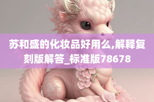 苏和盛的化妆品好用么,解释复刻版解答_标准版78678