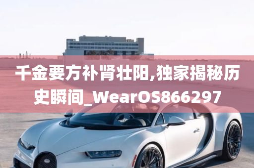 千金要方补肾壮阳,独家揭秘历史瞬间_WearOS866297