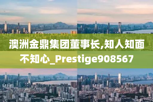 澳洲金鼎集团董事长,知人知面不知心_Prestige908567