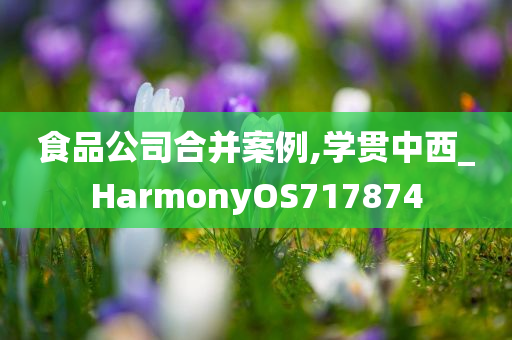 食品公司合并案例,学贯中西_HarmonyOS717874