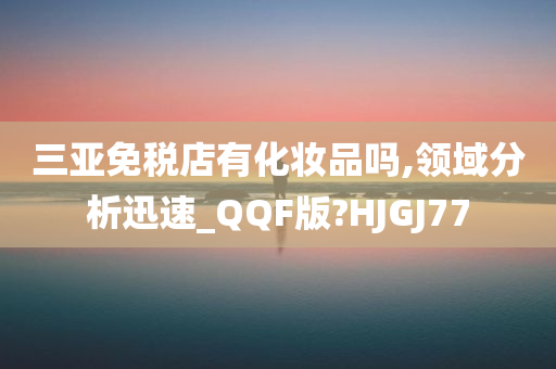 三亚免税店有化妆品吗,领域分析迅速_QQF版?HJGJ77