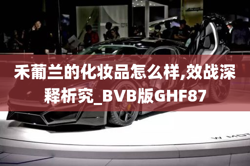 禾葡兰的化妆品怎么样,效战深释析究_BVB版GHF87