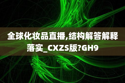 全球化妆品直播,结构解答解释落实_CXZS版?GH9