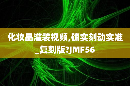 化妆品灌装视频,确实刻动实准_复刻版?JMF56