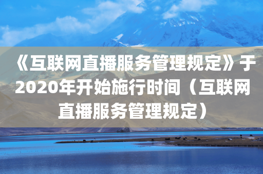 《互联网直播服务管理规定》于2020年开始施行时间（互联网直播服务管理规定）