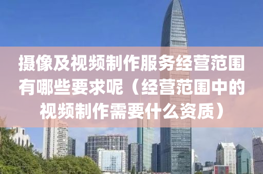 摄像及视频制作服务经营范围有哪些要求呢（经营范围中的视频制作需要什么资质）