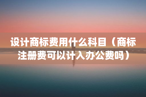 设计商标费用什么科目（商标注册费可以计入办公费吗）