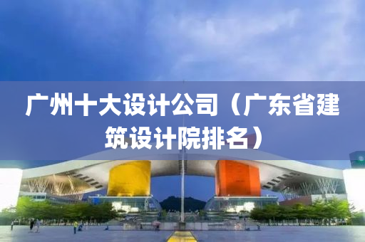 广州十大设计公司（广东省建筑设计院排名）