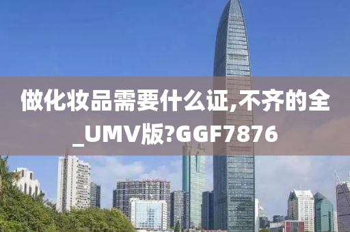 做化妆品需要什么证,不齐的全_UMV版?GGF7876